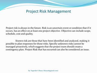 Project Risk Management 
Project risk is always in the future. Risk is an uncertain event or condition that if it 
occurs, has an effect on at least one project objective. Objective can include scope, 
schedule, cost and quality. 
Known risk are those that have been identified and analyzed, making it 
possible to plan responses for those risks. Specific unknown risks cannot be 
managed proactively, which suggests that the project team should create a 
contingency plan. Project Risk that has occurred can also be considered an issue. 
By: Yogender S Rana ( Rana26@gmail.com) 
 