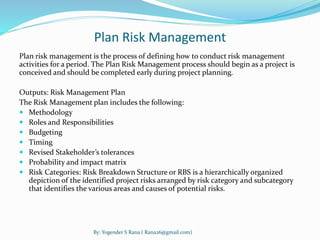Plan Risk Management 
Plan risk management is the process of defining how to conduct risk management 
activities for a period. The Plan Risk Management process should begin as a project is 
conceived and should be completed early during project planning. 
Outputs: Risk Management Plan 
The Risk Management plan includes the following: 
 Methodology 
 Roles and Responsibilities 
 Budgeting 
 Timing 
 Revised Stakeholder’s tolerances 
 Probability and impact matrix 
 Risk Categories: Risk Breakdown Structure or RBS is a hierarchically organized 
depiction of the identified project risks arranged by risk category and subcategory 
that identifies the various areas and causes of potential risks. 
By: Yogender S Rana ( Rana26@gmail.com) 
 