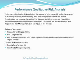 Performance Qualitative Risk Analysis 
Performance Qualitative Risk Analysis is the process of prioritizing risk for further analysis 
or action by assessing and combining their probability of occurrence and impact. 
Organizations can improve the project’s by focusing on high-priority risk. Establishing 
definitions of the levels of probability and impact can reduce the influence of bias. Risk 
Register and Risk Management plan are inputs to the process. 
Tools and Techniques 
 Probability and Impact Matrix 
 Risk Categorization 
 Risk Urgency Assessment: Risk requiring near term responses may be considered more 
urgent address. 
Outputs: Risk Register updates 
 Priority list of project list 
 Watch list of low priority risks. 
By: Yogender S Rana ( Rana26@gmail.com) 
 