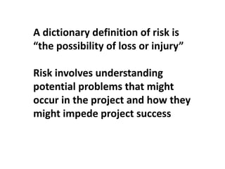 A dictionary definition of risk is
“the possibility of loss or injury”
Risk involves understanding
potential problems that might
occur in the project and how they
might impede project success
 