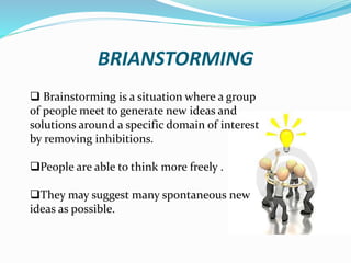 BRIANSTORMING
 Brainstorming is a situation where a group
of people meet to generate new ideas and
solutions around a specific domain of interest
by removing inhibitions.
People are able to think more freely .
They may suggest many spontaneous new
ideas as possible.
 