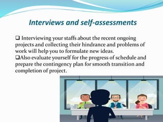 Interviews and self-assessments
 Interviewing your staffs about the recent ongoing
projects and collecting their hindrance and problems of
work will help you to formulate new ideas.
Also evaluate yourself for the progress of schedule and
prepare the contingency plan for smooth transition and
completion of project.
 