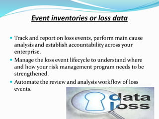 Event inventories or loss data
 Track and report on loss events, perform main cause
analysis and establish accountability across your
enterprise.
 Manage the loss event lifecycle to understand where
and how your risk management program needs to be
strengthened.
 Automate the review and analysis workflow of loss
events.
 