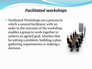 Facilitated workshops
 Facilitated Workshops are a process in
which a neutral facilitator, with no
stake in the outcome of the workshop,
enables a group to work together to
achieve an agreed goal, whether that
be solving a problem, building a plan,
gathering requirements or making a
decision.
 