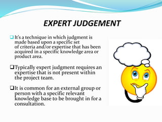 EXPERT JUDGEMENT
It’s a technique in which judgment is
made based upon a specific set
of criteria and/or expertise that has been
acquired in a specific knowledge area or
product area.
Typically expert judgment requires an
expertise that is not present within
the project team.
It is common for an external group or
person with a specific relevant
knowledge base to be brought in for a
consultation.
 