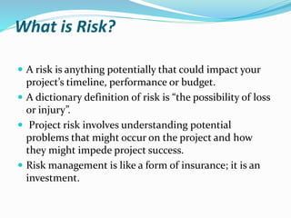 What is Risk?
 A risk is anything potentially that could impact your
project’s timeline, performance or budget.
 A dictionary definition of risk is “the possibility of loss
or injury”.
 Project risk involves understanding potential
problems that might occur on the project and how
they might impede project success.
 Risk management is like a form of insurance; it is an
investment.
 