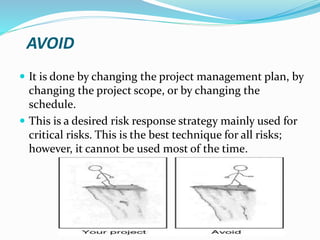AVOID
 It is done by changing the project management plan, by
changing the project scope, or by changing the
schedule.
 This is a desired risk response strategy mainly used for
critical risks. This is the best technique for all risks;
however, it cannot be used most of the time.
 