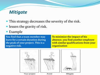 Mitigate
 This strategy decreases the severity of the risk.
 lessen the gravity of risk.
 Example
You find that a team member may
leave for a certain duration during
the peak of your project. This is a
negative risk.
To minimize the impact of his
absence, you find another employee
with similar qualifications from your
organization
 