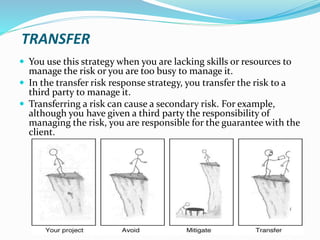 TRANSFER
 You use this strategy when you are lacking skills or resources to
manage the risk or you are too busy to manage it.
 In the transfer risk response strategy, you transfer the risk to a
third party to manage it.
 Transferring a risk can cause a secondary risk. For example,
although you have given a third party the responsibility of
managing the risk, you are responsible for the guarantee with the
client.
 