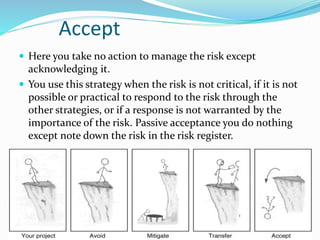 Accept
 Here you take no action to manage the risk except
acknowledging it.
 You use this strategy when the risk is not critical, if it is not
possible or practical to respond to the risk through the
other strategies, or if a response is not warranted by the
importance of the risk. Passive acceptance you do nothing
except note down the risk in the risk register.
 