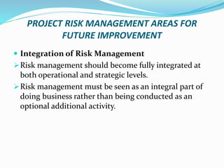 PROJECT RISK MANAGEMENT AREAS FOR
FUTURE IMPROVEMENT
 Integration of Risk Management
Risk management should become fully integrated at
both operational and strategic levels.
Risk management must be seen as an integral part of
doing business rather than being conducted as an
optional additional activity.
 