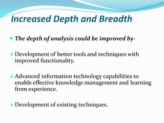 Increased Depth and Breadth
 The depth of analysis could be improved by-
Development of better tools and techniques with
improved functionality.
Advanced information technology capabilities to
enable effective knowledge management and learning
from experience.
Development of existing techniques.
 