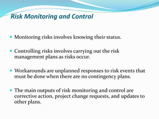 Risk Monitoring and Control
 Monitoring risks involves knowing their status.
 Controlling risks involves carrying out the risk
management plans as risks occur.
 Workarounds are unplanned responses to risk events that
must be done when there are no contingency plans.
 The main outputs of risk monitoring and control are
corrective action, project change requests, and updates to
other plans.
 