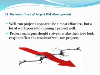  The Importance of Project Risk Management
 Well-run projects appear to be almost effortless, but a
lot of work goes into running a project well.
 Project managers should strive to make their jobs look
easy to reflect the results of well-run projects.
 