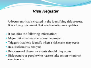 Risk Register
A document that is created in the identifying risk process.
It is a living document that needs continuous updates.
 It contains the following information:
 Major risks that may occur on the project.
 Triggers that help identify when a risk event may occur
 Results from risk analysis
 Responses of these risk events should they occur
 Risk owners or people who have to take action when risk
events occur
 