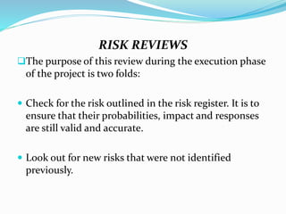 RISK REVIEWS
The purpose of this review during the execution phase
of the project is two folds:
 Check for the risk outlined in the risk register. It is to
ensure that their probabilities, impact and responses
are still valid and accurate.
 Look out for new risks that were not identified
previously.
 