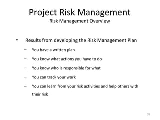 Project Risk Management
Risk Management Overview
• Results from developing the Risk Management Plan
– You have a written plan
– You know what actions you have to do
– You know who is responsible for what
– You can track your work
– You can learn from your risk activities and help others with
their risk
26
 