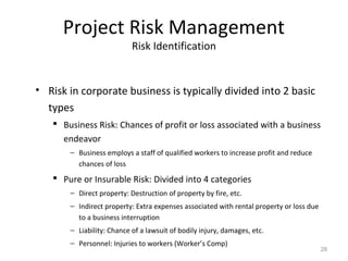 Project Risk Management
Risk Identification
• Risk in corporate business is typically divided into 2 basic
types
 Business Risk: Chances of profit or loss associated with a business
endeavor
− Business employs a staff of qualified workers to increase profit and reduce
chances of loss
 Pure or Insurable Risk: Divided into 4 categories
− Direct property: Destruction of property by fire, etc.
− Indirect property: Extra expenses associated with rental property or loss due
to a business interruption
− Liability: Chance of a lawsuit of bodily injury, damages, etc.
− Personnel: Injuries to workers (Worker’s Comp)
28
 