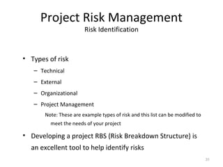 Project Risk Management
Risk Identification
• Types of risk
– Technical
– External
– Organizational
– Project Management
Note: These are example types of risk and this list can be modified to
meet the needs of your project
• Developing a project RBS (Risk Breakdown Structure) is
an excellent tool to help identify risks
31
 