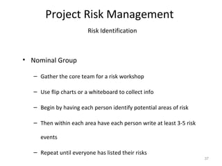 Project Risk Management
Risk Identification
• Nominal Group
– Gather the core team for a risk workshop
– Use flip charts or a whiteboard to collect info
– Begin by having each person identify potential areas of risk
– Then within each area have each person write at least 3-5 risk
events
– Repeat until everyone has listed their risks
37
 