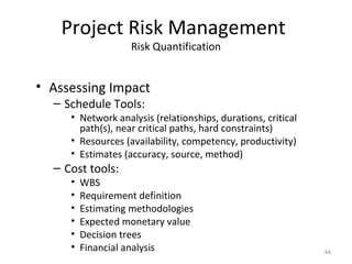 Project Risk Management
Risk Quantification
• Assessing Impact
– Schedule Tools:
• Network analysis (relationships, durations, critical
path(s), near critical paths, hard constraints)
• Resources (availability, competency, productivity)
• Estimates (accuracy, source, method)
– Cost tools:
• WBS
• Requirement definition
• Estimating methodologies
• Expected monetary value
• Decision trees
• Financial analysis 44
 