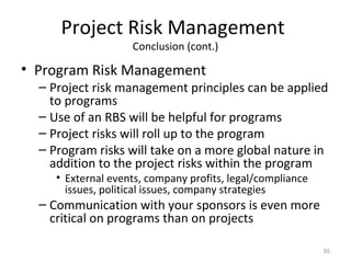 Project Risk Management
Conclusion (cont.)
• Program Risk Management
– Project risk management principles can be applied
to programs
– Use of an RBS will be helpful for programs
– Project risks will roll up to the program
– Program risks will take on a more global nature in
addition to the project risks within the program
• External events, company profits, legal/compliance
issues, political issues, company strategies
– Communication with your sponsors is even more
critical on programs than on projects
55
 