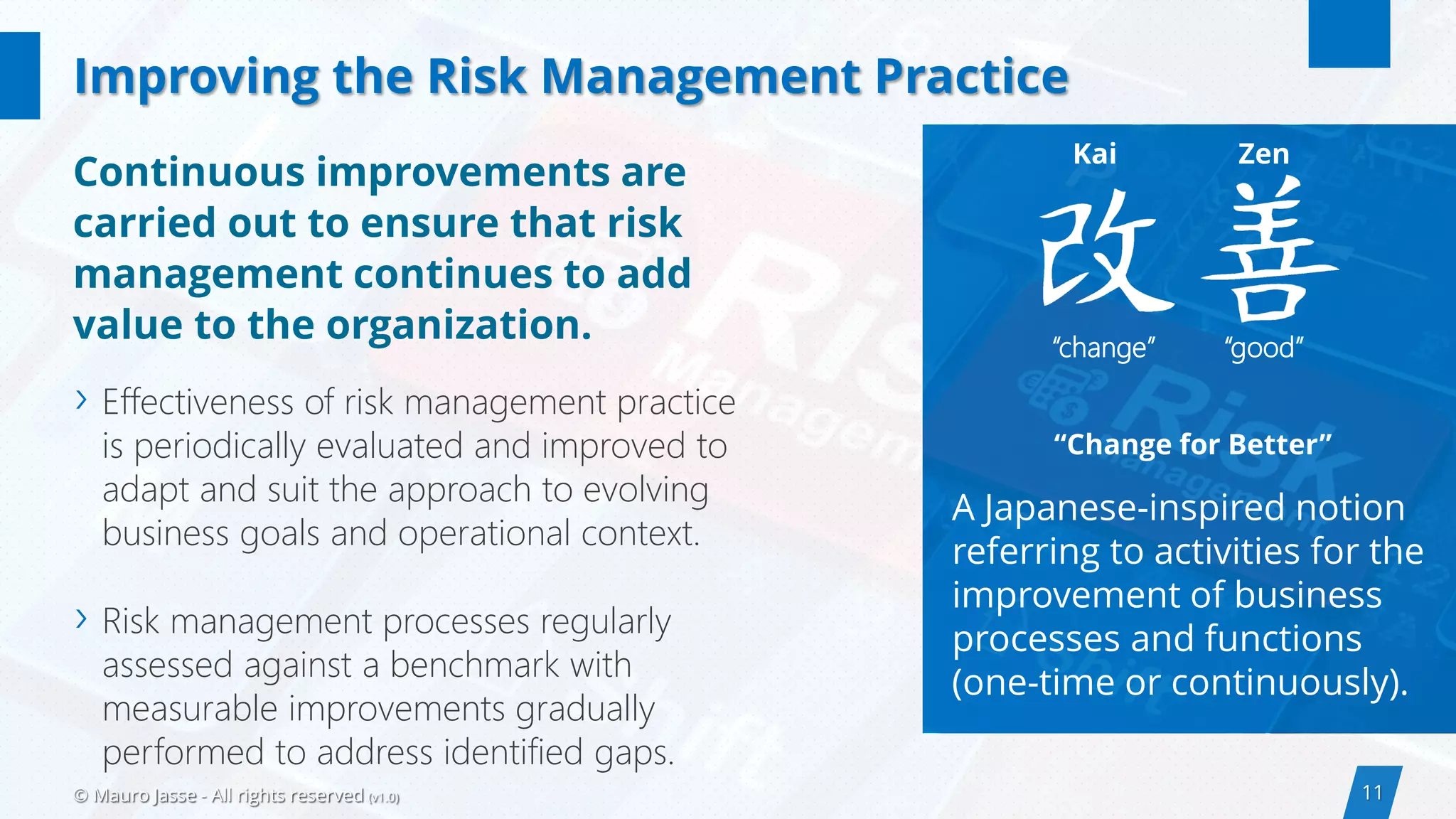 11© Mauro Jasse - All rights reserved (v1.0)
“Change for Better”
A Japanese-inspired notion
referring to activities for the
improvement of business
processes and functions
(one-time or continuously).
› Effectiveness of risk management practice
is periodically evaluated and improved to
adapt and suit the approach to evolving
business goals and operational context.
› Risk management processes regularly
assessed against a benchmark with
measurable improvements gradually
performed to address identified gaps.
Improving the Risk Management Practice
Kai Zen
“change” “good”
Continuous improvements are
carried out to ensure that risk
management continues to add
value to the organization.
 