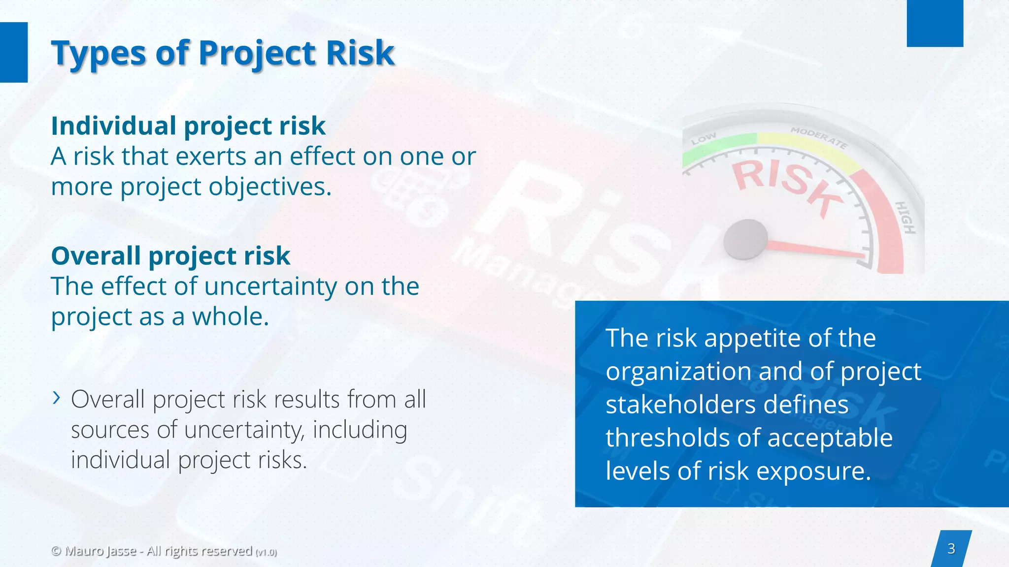 3© Mauro Jasse - All rights reserved (v1.0)
Individual project risk
A risk that exerts an effect on one or
more project objectives.
Overall project risk
The effect of uncertainty on the
project as a whole.
› Overall project risk results from all
sources of uncertainty, including
individual project risks.
Types of Project Risk
The risk appetite of the
organization and of project
stakeholders defines
thresholds of acceptable
levels of risk exposure.
 