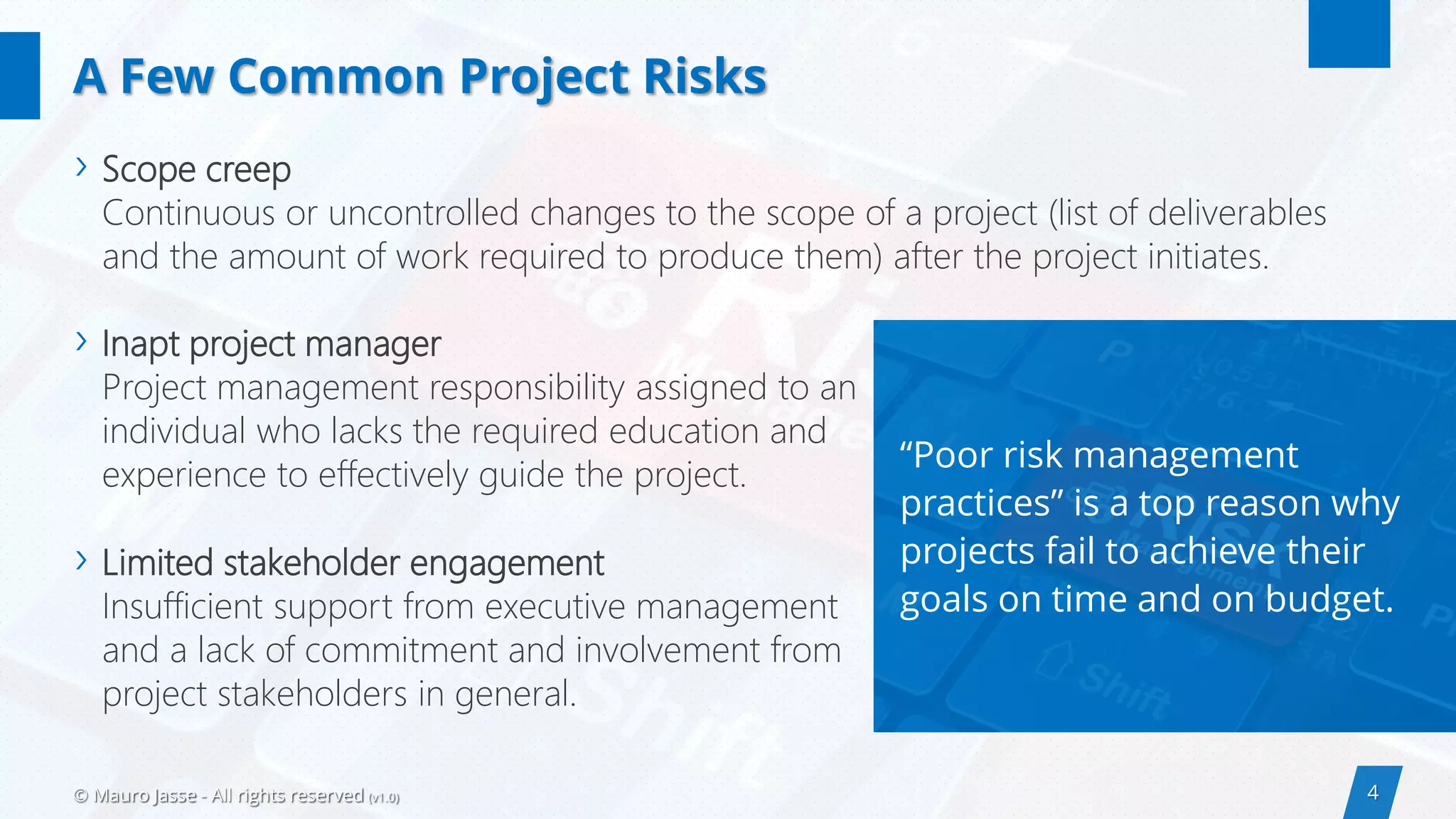 4© Mauro Jasse - All rights reserved (v1.0)
“Poor risk management
practices” is a top reason why
projects fail to achieve their
goals on time and on budget.
› Scope creep
Continuous or uncontrolled changes to the scope of a project (list of deliverables
and the amount of work required to produce them) after the project initiates.
A Few Common Project Risks
› Inapt project manager
Project management responsibility assigned to an
individual who lacks the required education and
experience to effectively guide the project.
› Limited stakeholder engagement
Insufficient support from executive management
and a lack of commitment and involvement from
project stakeholders in general.
 