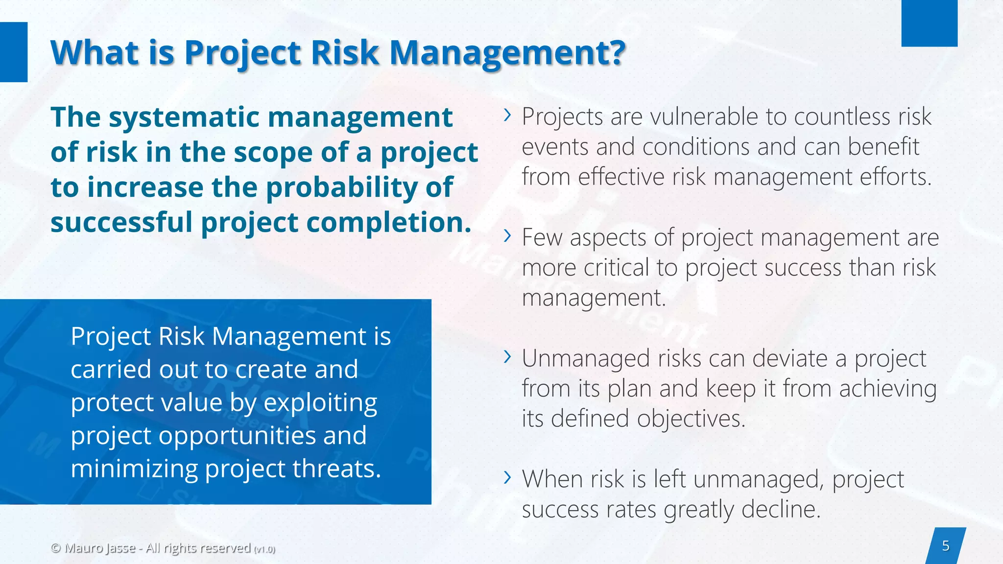 5© Mauro Jasse - All rights reserved (v1.0)
› Projects are vulnerable to countless risk
events and conditions and can benefit
from effective risk management efforts.
› Few aspects of project management are
more critical to project success than risk
management.
› Unmanaged risks can deviate a project
from its plan and keep it from achieving
its defined objectives.
› When risk is left unmanaged, project
success rates greatly decline.
Project Risk Management is
carried out to create and
protect value by exploiting
project opportunities and
minimizing project threats.
The systematic management
of risk in the scope of a project
to increase the probability of
successful project completion.
What is Project Risk Management?
 