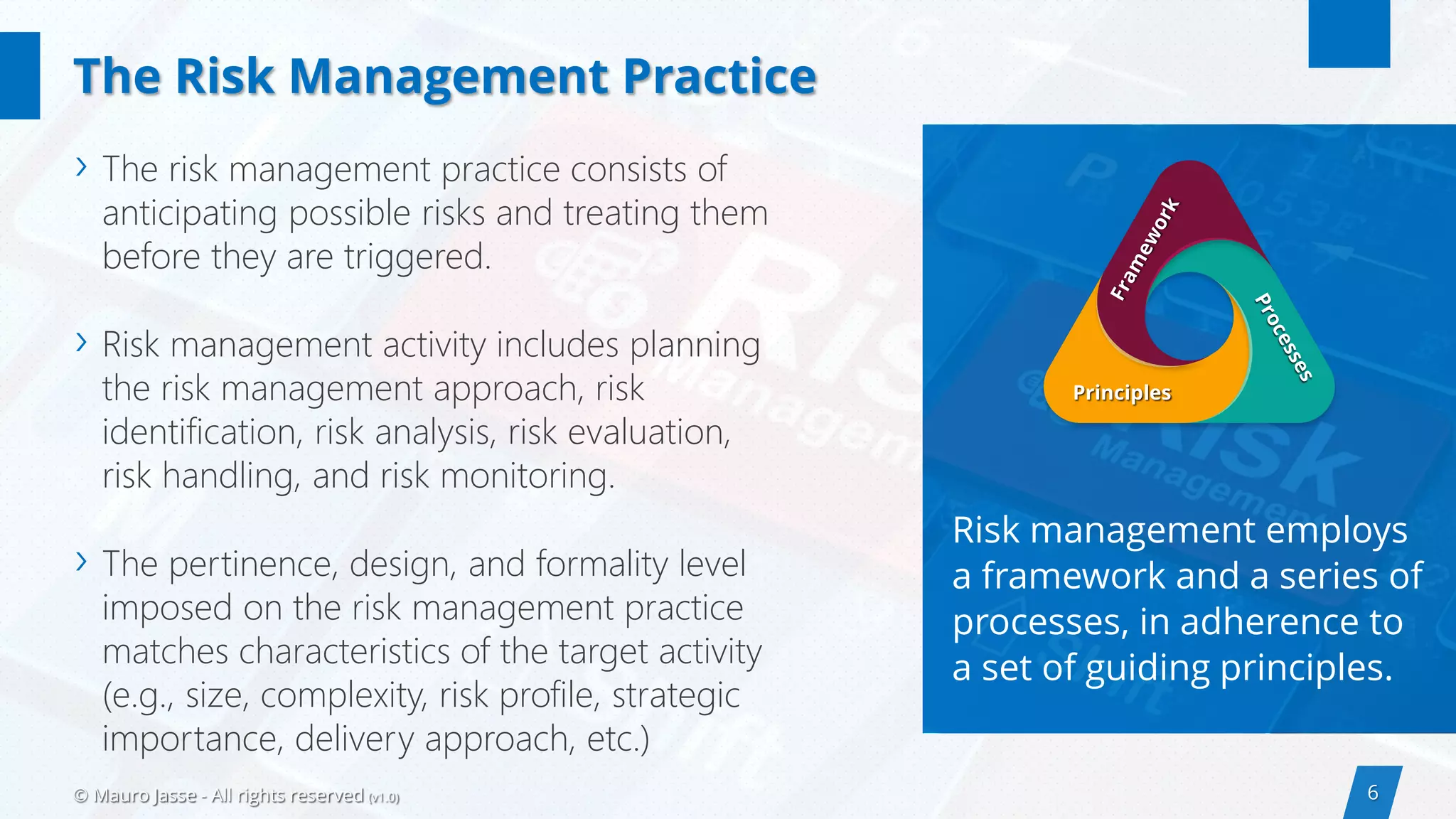 6© Mauro Jasse - All rights reserved (v1.0)
Risk management employs
a framework and a series of
processes, in adherence to
a set of guiding principles.
› The risk management practice consists of
anticipating possible risks and treating them
before they are triggered.
› Risk management activity includes planning
the risk management approach, risk
identification, risk analysis, risk evaluation,
risk handling, and risk monitoring.
› The pertinence, design, and formality level
imposed on the risk management practice
matches characteristics of the target activity
(e.g., size, complexity, risk profile, strategic
importance, delivery approach, etc.)
The Risk Management Practice
Principles
 