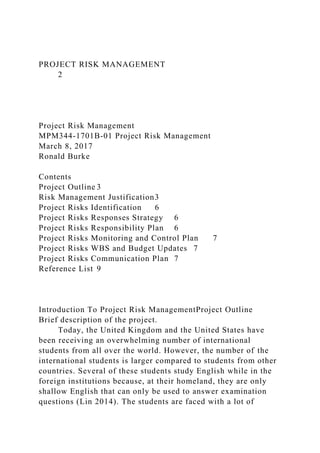 PROJECT RISK MANAGEMENT
2
Project Risk Management
MPM344-1701B-01 Project Risk Management
March 8, 2017
Ronald Burke
Contents
Project Outline 3
Risk Management Justification3
Project Risks Identification 6
Project Risks Responses Strategy 6
Project Risks Responsibility Plan 6
Project Risks Monitoring and Control Plan 7
Project Risks WBS and Budget Updates 7
Project Risks Communication Plan 7
Reference List 9
Introduction To Project Risk ManagementProject Outline
Brief description of the project.
Today, the United Kingdom and the United States have
been receiving an overwhelming number of international
students from all over the world. However, the number of the
international students is larger compared to students from other
countries. Several of these students study English while in the
foreign institutions because, at their homeland, they are only
shallow English that can only be used to answer examination
questions (Lin 2014). The students are faced with a lot of
 