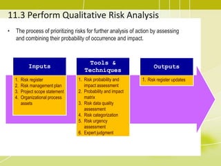 11.3 Perform Qualitative Risk Analysis
• The process of prioritizing risks for further analysis of action by assessing
and combining their probability of occurrence and impact.
Inputs
1. Risk register
2. Risk management plan
3. Project scope statement
4. Organizational process
assets
Tools &
Techniques
1. Risk probability and
impact assessment
2. Probability and impact
matrix
3. Risk data quality
assessment
4. Risk categorization
5. Risk urgency
assessment
6. Expert judgment
Outputs
1. Risk register updates
 