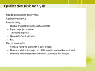 Qualitative Risk Analysis
• Help to focus on high priority risks
• A subjective analysis
• Analysis using…
– Relative probability or likelihood of occurrence
– Impact on project objective
– Time frame response
– Organization’s risk tolerance
– Etc.
• Can be also used to:
– Compare risk to the overall risk of other projects
– Determine whether the project should be selected, continued or terminated.
– Determine whether to proceed to Perform Quantitative Risk Analysis
 