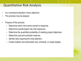 Quantitative Risk Analysis
• Is a numerical evaluation (more objective)
• This process may be skipped.
• Purpose of this process
– Determine which risk events warrant a response.
– Determine overall project risk (risk exposure).
– Determine the quantified probability of meeting project objectives.
– Determine cost and schedule reserves.
– Identify risks requiring the most attention.
– Create realistic and achievable cost, schedule, or scope targets.
 