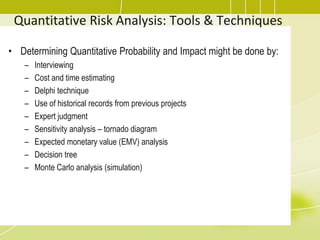 Quantitative Risk Analysis: Tools & Techniques
• Determining Quantitative Probability and Impact might be done by:
– Interviewing
– Cost and time estimating
– Delphi technique
– Use of historical records from previous projects
– Expert judgment
– Sensitivity analysis – tornado diagram
– Expected monetary value (EMV) analysis
– Decision tree
– Monte Carlo analysis (simulation)
 