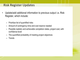 Risk Register Updates
• Update/add additional information to previous output i.e. Risk
Register, which include:
– Prioritize list of quantified risks
– Amount of contingency time and cost reserve needed
– Possible realistic and achievable completion dates, project cost, with
confidence level
– The quantified probability of meeting project objectives
– Trends
 