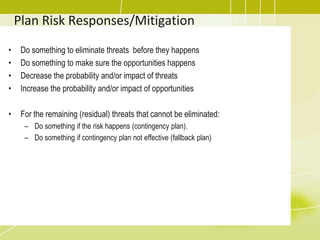 Plan Risk Responses/Mitigation
• Do something to eliminate threats before they happens
• Do something to make sure the opportunities happens
• Decrease the probability and/or impact of threats
• Increase the probability and/or impact of opportunities
• For the remaining (residual) threats that cannot be eliminated:
– Do something if the risk happens (contingency plan).
– Do something if contingency plan not effective (fallback plan)
 