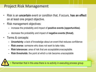 Project Risk Management
• Risk is an uncertain event or condition that, if occurs, has an effect
on at least one project objective.
• Risk management objectives:
– increase the probability and impact of positive events (opportunities).
– decrease the probability and impact of negative events (threat).
• Terms & concepts:
– Uncertainty: a lack of knowledge about an event that reduces confidence
– Risk averse: someone who does not want to take risks.
– Risk tolerances: area of risk that are acceptable/unacceptable.
– Risk thresholds: the point at which a risk become unacceptable
• Remember that in this area there is no activity in executing process group
 