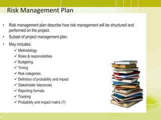 Risk Management Plan
• Risk management plan describe how risk management will be structured and
performed on the project.
• Subset of project management plan.
• May includes:
 Methodology
 Roles & responsibilities
 Budgeting
 Timing
 Risk categories.
 Definition of probability and impact
 Stakeholder tolerances
 Reporting formats
 Tracking
 Probability and impact matrix (?)
 
