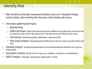 Identify Risk
• Risk should be continually reassessed (iterative) such as in integrated change
control activity, when working with resources, when dealing with issues.
• Information gathering techniques
– Brainstorming
– Delphi technique: Expert participate anonymously; facilitator use questionnaire; consensus may
be reached in a few rounds; Help reduce bias in the data and prevent influence each others.
– Interviewing: interviewing experts, stakeholders, experienced PM
– Root cause analysis: Reorganizing the identified risk by their root cause may help identify more
risks
• Checklist analysis: checklist developed based on accumulated historical information from previous
similar project
• Assumption analysis: identify risk from inaccuracy, instability, inconsistency, incompleteness.
• SWOT analysis – Strengths, Weaknesses, Opportunities, Threats
 