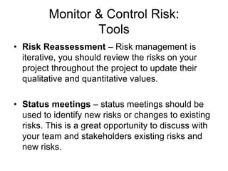 Monitor & Control Risk:
Tools
• Risk Reassessment – Risk management is
iterative, you should review the risks on your
project throughout the project to update their
qualitative and quantitative values.
• Status meetings – status meetings should be
used to identify new risks or changes to existing
risks. This is a great opportunity to discuss with
your team and stakeholders existing risks and
new risks.
 