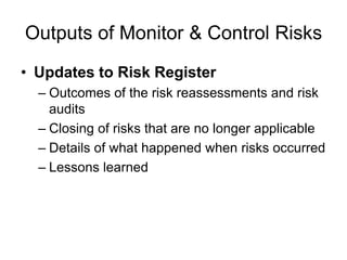 Outputs of Monitor & Control Risks
• Updates to Risk Register
– Outcomes of the risk reassessments and risk
audits
– Closing of risks that are no longer applicable
– Details of what happened when risks occurred
– Lessons learned
 