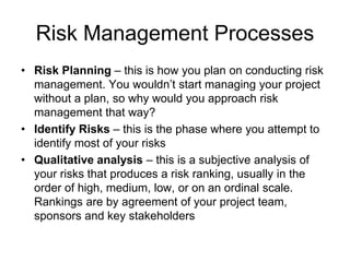 • Risk Planning – this is how you plan on conducting risk
management. You wouldn’t start managing your project
without a plan, so why would you approach risk
management that way?
• Identify Risks – this is the phase where you attempt to
identify most of your risks
• Qualitative analysis – this is a subjective analysis of
your risks that produces a risk ranking, usually in the
order of high, medium, low, or on an ordinal scale.
Rankings are by agreement of your project team,
sponsors and key stakeholders
Risk Management Processes
 