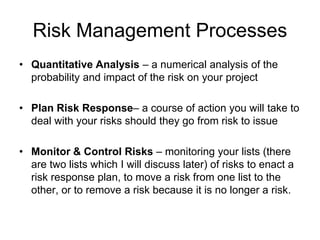 Risk Management Processes
• Quantitative Analysis – a numerical analysis of the
probability and impact of the risk on your project
• Plan Risk Response– a course of action you will take to
deal with your risks should they go from risk to issue
• Monitor & Control Risks – monitoring your lists (there
are two lists which I will discuss later) of risks to enact a
risk response plan, to move a risk from one list to the
other, or to remove a risk because it is no longer a risk.
 