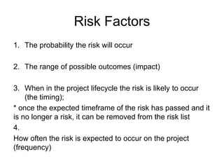Risk Factors
1. The probability the risk will occur
2. The range of possible outcomes (impact)
3. When in the project lifecycle the risk is likely to occur
(the timing);
* once the expected timeframe of the risk has passed and it
is no longer a risk, it can be removed from the risk list
4.
How often the risk is expected to occur on the project
(frequency)
 