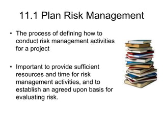 11.1 Plan Risk Management
• The process of defining how to
conduct risk management activities
for a project
• Important to provide sufficient
resources and time for risk
management activities, and to
establish an agreed upon basis for
evaluating risk.
 