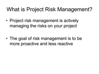 What is Project Risk Management?
• Project risk management is actively
managing the risks on your project
• The goal of risk management is to be
more proactive and less reactive
 