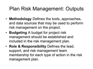 Plan Risk Management: Outputs
• Methodology Defines the tools, approaches,
and data sources that may be used to perform
risk management on the project.
• Budgeting A budget for project risk
management should be established and
included in the risk management plan.
• Role & Responsibility Defines the lead,
support, and risk management team
membership for each type of action in the risk
management plan.
 