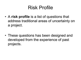 Risk Profile
• A risk profile is a list of questions that
address traditional areas of uncertainty on
a project.
• These questions has been designed and
developed from the experience of past
projects.
 